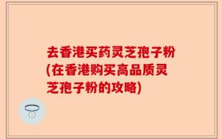 去香港买药灵芝孢子粉(在香港购买高品质灵芝孢子粉的攻略)