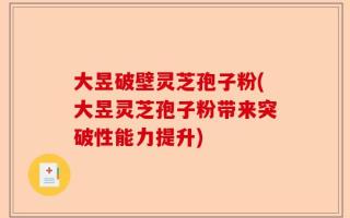 大昱破壁灵芝孢子粉(大昱灵芝孢子粉带来突破性能力提升)
