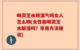喝灵芝水排湿气吗女人怎么喝(女性能喝灵芝水解湿吗？享用方法建议)