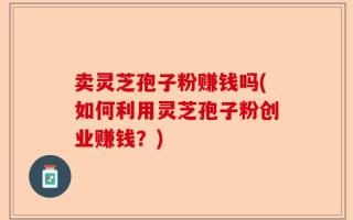 卖灵芝孢子粉赚钱吗(如何利用灵芝孢子粉创业赚钱？)