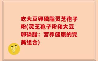 吃大豆卵磷脂灵芝孢子粉(灵芝孢子粉和大豆卵磷脂：营养健康的完美组合)