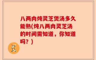 八两肉炖灵芝煲汤多久能熟(炖八两肉灵芝汤的时间需知道，你知道吗？)