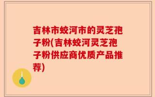 吉林市蛟河市的灵芝孢子粉(吉林蛟河灵芝孢子粉供应商优质产品推荐)