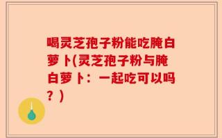 喝灵芝孢子粉能吃腌白萝卜(灵芝孢子粉与腌白萝卜：一起吃可以吗？)