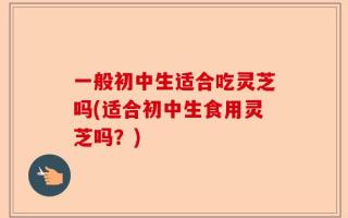 一般初中生适合吃灵芝吗(适合初中生食用灵芝吗？)