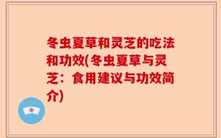 冬虫夏草和灵芝的吃法和功效(冬虫夏草与灵芝：食用建议与功效简介)