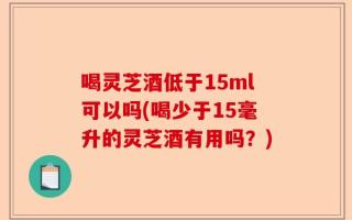 喝灵芝酒低于15ml可以吗(喝少于15毫升的灵芝酒有用吗？)