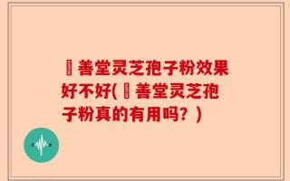 堉善堂灵芝孢子粉效果好不好(堉善堂灵芝孢子粉真的有用吗？)