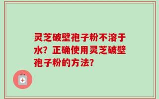 灵芝破壁孢子粉不溶于水？正确使用灵芝破壁孢子粉的方法？