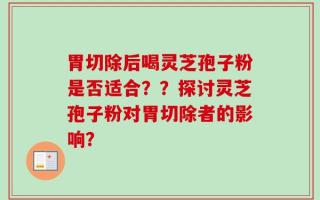 胃切除后喝灵芝孢子粉是否适合？？探讨灵芝孢子粉对胃切除者的影响？