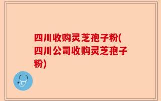 四川收购灵芝孢子粉(四川公司收购灵芝孢子粉)
