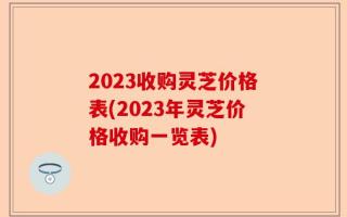2023收购灵芝价格表(2023年灵芝价格收购一览表)
