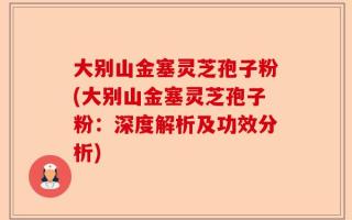 大别山金塞灵芝孢子粉(大别山金塞灵芝孢子粉：深度解析及功效分析)