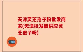 天津灵芝孢子粉批发商家(天津批发商供应灵芝孢子粉)