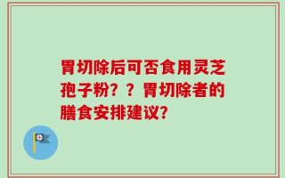 胃切除后可否食用灵芝孢子粉？？胃切除者的膳食安排建议？