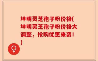 坤明灵芝孢子粉价格(坤明灵芝孢子粉价格大调整，抢购优惠来袭！)