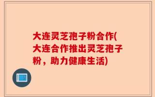 大连灵芝孢子粉合作(大连合作推出灵芝孢子粉，助力健康生活)