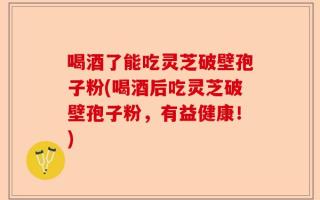 喝酒了能吃灵芝破壁孢子粉(喝酒后吃灵芝破壁孢子粉，有益健康！)