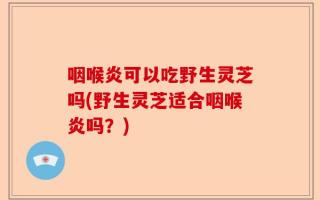 咽喉炎可以吃野生灵芝吗(野生灵芝适合咽喉炎吗？)