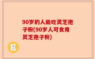 90岁的人能吃灵芝孢子粉(90岁人可食用灵芝孢子粉)