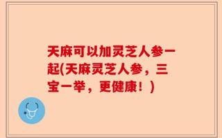 天麻可以加灵芝人参一起(天麻灵芝人参，三宝一举，更健康！)