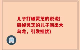 儿子打破灵芝的说说(毁掉灵芝的儿子闹出大乌龙，引发担忧)