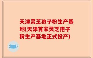 天津灵芝孢子粉生产基地(天津首家灵芝孢子粉生产基地正式投产)