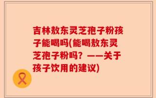 吉林敖东灵芝孢子粉孩子能喝吗(能喝敖东灵芝孢子粉吗？——关于孩子饮用的建议)