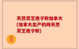 天然灵芝孢子粉加拿大(加拿大出产的纯天然灵芝孢子粉)