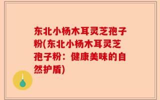 东北小杨木耳灵芝孢子粉(东北小杨木耳灵芝孢子粉：健康美味的自然护盾)
