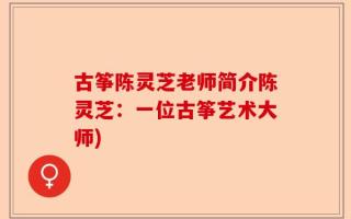 古筝陈灵芝老师简介陈灵芝：一位古筝艺术大师)