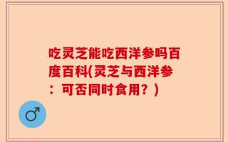 吃灵芝能吃西洋参吗百度百科(灵芝与西洋参：可否同时食用？)