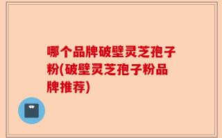 哪个品牌破壁灵芝孢子粉(破壁灵芝孢子粉品牌推荐)
