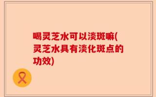喝灵芝水可以淡斑嘛(灵芝水具有淡化斑点的功效)