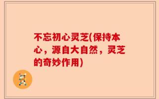 不忘初心灵芝(保持本心，源自大自然，灵芝的奇妙作用)