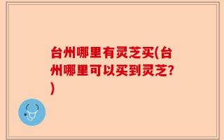 台州哪里有灵芝买(台州哪里可以买到灵芝？)