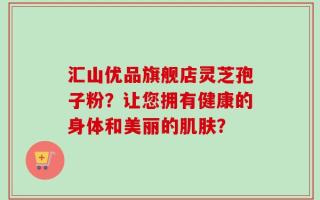 汇山优品旗舰店灵芝孢子粉？让您拥有健康的身体和美丽的肌肤？