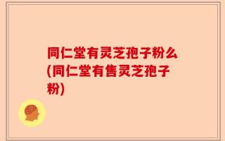 同仁堂有灵芝孢子粉么(同仁堂有售灵芝孢子粉)