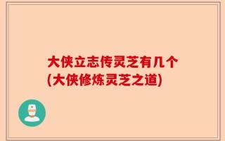 大侠立志传灵芝有几个(大侠修炼灵芝之道)