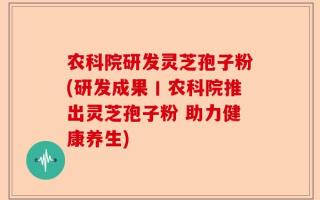 农科院研发灵芝孢子粉(研发成果丨农科院推出灵芝孢子粉 助力健康养生)