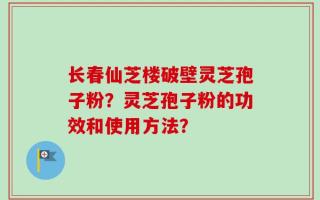 长春仙芝楼破壁灵芝孢子粉？灵芝孢子粉的功效和使用方法？