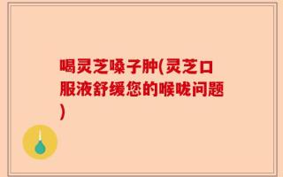 喝灵芝嗓子肿(灵芝口服液舒缓您的喉咙问题)