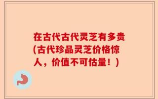 在古代古代灵芝有多贵(古代珍品灵芝价格惊人，价值不可估量！)