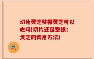 切片灵芝整棵灵芝可以吃吗(切片还是整棵：灵芝的食用方法)
