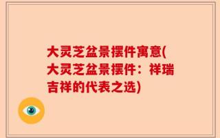 大灵芝盆景摆件寓意(大灵芝盆景摆件：祥瑞吉祥的代表之选)