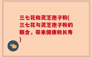 三七花和灵芝孢子粉(三七花与灵芝孢子粉的联合，带来健康和长寿)