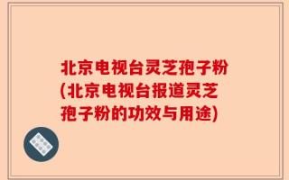北京电视台灵芝孢子粉(北京电视台报道灵芝孢子粉的功效与用途)