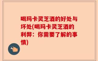 喝玛卡灵芝酒的好处与坏处(喝玛卡灵芝酒的利弊：你需要了解的事情)
