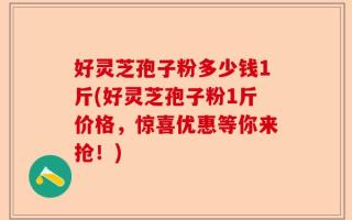 好灵芝孢子粉多少钱1斤(好灵芝孢子粉1斤价格，惊喜优惠等你来抢！)