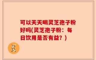 可以天天喝灵芝孢子粉好吗(灵芝孢子粉：每日饮用是否有益？)